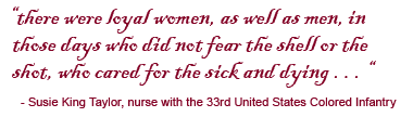 there were loyal women, as well as men, in
those days who did not fear the shell or the shot, who cared for the sick and dying . . . — Susie King Taylor, nurse with the 33rd United States Colored Infantry