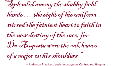 Splendid among the shabby field hands.. the sight of his uniform stirred the faintest heart to faith in the new destiny of the race, for Dr. Augusta wore the oak leaves of a major on his shoulders. - Anderson R. Abbott, assistant surgeon, Contraband Hospital