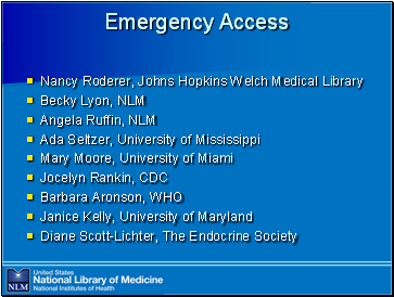 Emergency Access

Nancy Roderer, Johns Hopkins Welch Medical Library
Becky Lyon, NLM
Angela Ruffin, NLM
Ada Seltzer, University of Mississippi
Mary Moore, University of Miami
Jocelyn Rankin, CDC
Barbara Aronson, WHO
Janice Kelly, University of Maryland
Diane Scott-Lichter, The Endocrine Society
