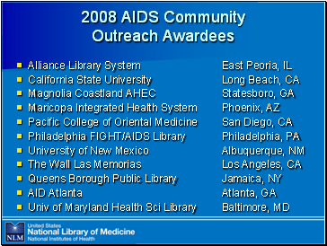 2008

 AIDS Community Outreach Awardees

Alliance Library System (East Peoria, IL)
California State University (Long Beach, CA)
Magnolia Coastland AHEC (Statesboro, GA)
Maricopa Integrated Health System (Phoenix, AZ)
Pacific College of Oriental Medicine (San Diego, CA)
Philadelphia FIGHT/AIDS Library (Philadelphia, PA)
University of New Mexico (Albuquerque, NM)
The Wall Las Memorias (Los Angeles, CA)
Queens Borough Public Library (Jamaica, NY)
AID Atlanta (Atlanta, GA)
Univ of Maryland Health Sci Library (Baltimore, MD)
